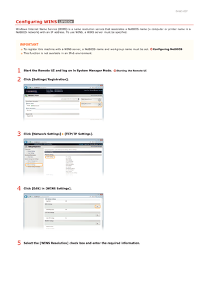 Page 880HWJ-02F
Configuring WINS
Windows  Internet  Name Service (WINS) is  a name resolution service that  associates  a NetBIOS  name (a computer  or printer name in a
NetBIOS  network) with an  IP  address. To use WINS, a WINS server  must be specified.
To register  this machine with a WINS server, a NetBIOS  name and  workgroup name must be set. Configuring  NetBIOS
This function is  not  available in an  IPv6  environment.
Start  the Remote UI  and  log  on in System Manager Mode.  Starting the Remote UI...