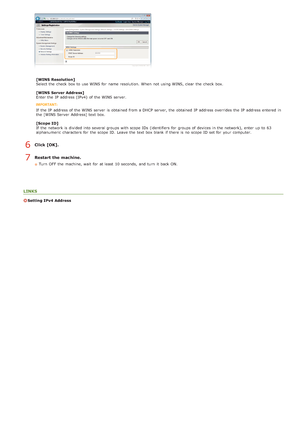 Page 89[WINS  Resolution]
Select the  check  box to  use WINS for  name resolution.  When  not  using WINS, clear the  check  box.
[WINS  Server Address]
Enter the  IP  address (IPv4)  of the  WINS server.
If  the  IP  address of the  WINS server  is  obtained from a DHCP server, the  obtained IP  address overrides the  IP  address entered  in
the  [WINS Server  Address] text box.
[Scope ID]
If  the  network is  divided into several groups with scope  IDs  (identifiers for  groups of devices in the  network),...