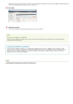 Page 98Select the  check  box to  enable  monitoring of the  printer management  information  of the  machine via  SNMP.  To disable monitoring
of the  printer management  information, clear the  check  box.
Click [OK].
Restart the machine.
Turn  OFF  the  machine, wait  for  at least  10 seconds,  and  turn  it back ON.
Disabling  both SNMPv1 and  SNMPv3
If  both  versions  of SNMP are  disabled, some  of the  functions of the  machine become unavailable, such as obtaining machine
information  via  the...