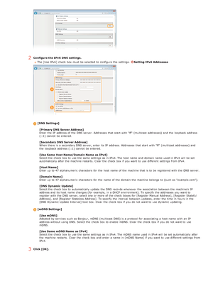 Page 1012Configure the IPv6  DNS  settings.The [Use IPv6]  check  box must be selected to  configure the  settings.  
Setting IPv6  Addresses
[DNS  Settings]
[Primary DNS  Server Address]
Enter the  IP  address of the  DNS server. Addresses that  start with "ff"  (multicast addresses)  and  the  loopback address
(::1) cannot  be entered.
[Secondary DNS  Server Address]
When  there is  a secondary DNS server, enter its IP  address. Addresses that  start with "ff"  (multicast addresses)  and
the...