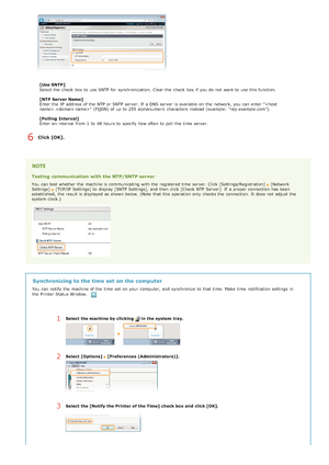 Page 108[Use SNTP]
Select the  check  box to  use SNTP for  synchronization.  Clear the  check  box if  you do not  want to  use this function.
[NTP Server Name]
Enter the  IP  address of the  NTP or SNTP server. If  a DNS server  is  available on  the  network, you can enter "."  (FQDN)  of up  to  255 alphanumeric  characters  instead (example:  "ntp.example.com").
[Polling  Interval]
Enter an  interval  from 1  to  48 hours to  specify  how often to  poll  the  time  server.
Click [OK]....