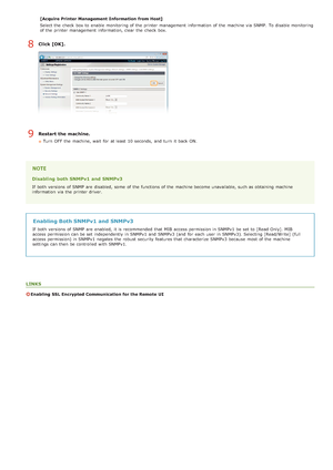 Page 113[Acquire Printer Management  Information  from Host]
Select the  check  box to  enable  monitoring of the  printer management  information  of the  machine via  SNMP.  To disable monitoring
of the  printer management  information, clear the  check  box.
Click [OK].
Restart the machine.
Turn  OFF  the  machine, wait  for  at least  10 seconds,  and  turn  it back ON.
Disabling  both SNMPv1 and  SNMPv3
If  both  versions  of SNMP are  disabled, some  of the  functions of the  machine become unavailable,...