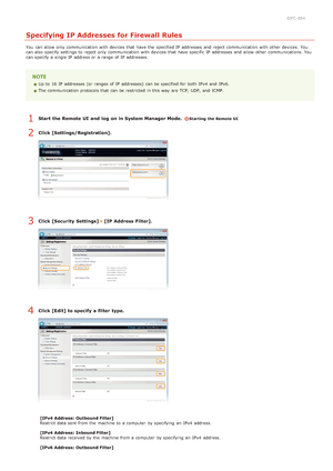 Page 1210JFC -054
Specifying IP Addresses for Firewall Rules
You  can allow only communication with devices that  have the  specified IP  addresses and  reject communication with other devices.  You
can also  specify  settings to  reject only communication with devices that  have specific IP  addresses and  allow other communications. You
can specify  a single IP  address or a range of IP  addresses.
Up to  16 IP  addresses (or ranges  of IP  addresses)  can be specified for  both  IPv4  and  IPv6. 
The...