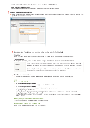 Page 122Restrict data sent from the  machine to  a computer  by specifying  an  IPv6  address.
[IPv6 Address:  Inbound Filter]
Restrict data received by the  machine from a computer  by specifying  an  IPv6  address.
Specify  the settings  for filtering.
As the  policy conditions, select a default  policy to  allow or reject communication between  the  machine and  other devices.  Then
specify  IP  addresses for  exceptions.
1Select the [Use Filter] check box, and  then  select a policy  with [Default  Policy]....