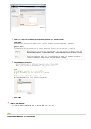 Page 1251Select the [Use Filter] check box, and  then  select a policy  with [Default  Policy].
[Use Filter]
Select the  check  box to  restrict  communication.  Clear the  check  box to  communicate without restrictions.
[Default  Policy]
As the  policy conditions, select whether  to  allow or reject other devices to  communicate with the  machine.[Reject] Select this to communication only when the  data is  sent to  or received from devices whose  MAC
addresses are  entered  in [Exception  Addresses]....