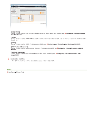 Page 127[LPD]/[RAW]
Change  the  port used for  LPD  printing or RAW printing.  For details about  each protocol, see  Configuring  Printing Protocols
and  Web Services .
[HTTP]
Change  the  port used by HTTP. HTTP is  used for  communications  over the  network, such as when you access the  machine via  the
Remote  UI.
[SNMP]
Change  the  port used by SNMP.  For details about  SNMP,  see  
Monitoring  and  Controlling the Machine  with SNMP .
[WSD Multicast Discovery]
Change  the  port used for  WSD multicast...