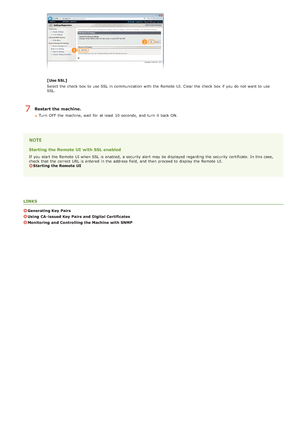 Page 130[Use SSL]
Select the  check  box to  use SSL  in communication with the  Remote  UI. Clear the  check  box if  you do not  want to  use
SSL.
Restart the machine.
Turn  OFF  the  machine, wait  for  at least  10 seconds,  and  turn  it back ON.
Starting the Remote UI  with SSL enabled
If  you start the  Remote  UI when SSL  is  enabled,  a security alert may  be displayed regarding the  security certificate.  In this case,
check  that  the  correct URL is  entered  in the  address field,  and  then...