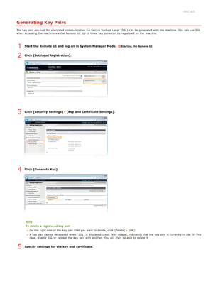 Page 1320JFC -02L
Generating Key Pairs
The key  pair  required for  encrypted  communication via  Secure Sockets Layer  (SSL) can be generated  with the  machine. You  can use SSL
when accessing the  machine via  the  Remote  UI. Up to  three key  pairs can be registered on  the  machine.
Start  the Remote UI  and  log  on in System Manager Mode.  Starting the Remote UI
Click [Settings/Registration].
Click [Security  Settings]  [Key and  Certificate Settings].
Click [Generate Key].
To delete a registered  key...