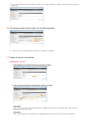 Page 135You  can only install one file on  this machine. If  another file is  already  installed,  click [Delete] [OK]  to  delete  the  previously
installed file.
Click [Browse], specify the file to install, and  click [Start Installation].
The key  pair  or CA certificate from the  computer  is  installed in the  machine. 
Register the key pair or CA certificate.
Registering a key pair
1Click [Register]  on  the right  of the key pair you want to register.
2Enter  the name  of the key pair and  password,  and...