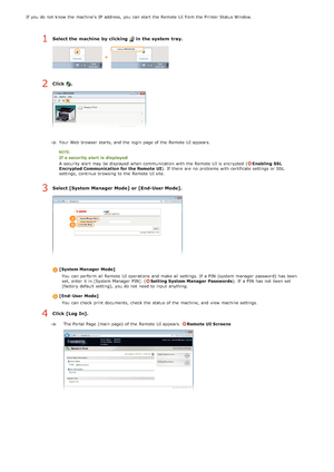 Page 141If  you do not  know the  machine's  IP  address, you can start the  Remote  UI from the  Printer Status Window.
Select the machine by clicking   in the system  tray.
Click .
Your Web browser  starts, and  the  login page of the  Remote  UI appears.
If a security alert  is  displayed
A security alert may  be displayed when communication with the  Remote  UI is  encrypted  (
Enabling  SSL
Encrypted Communication for the Remote  UI ). If  there are  no  problems with certificate settings or SSL...