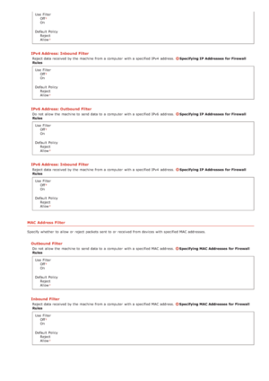 Page 152Use  FilterOff
On
Default  Policy Reject
Allow
IPv4 Address: Inbound Filter
Reject data received by the  machine from a computer  with a specified IPv4  address. Specifying IP Addresses  for Firewall
Rules
Use  Filter Off
On
Default  Policy Reject
Allow
IPv6 Address: Outbound Filter
Do not  allow the  machine to  send data to  a computer  with a specified IPv6  address. Specifying IP Addresses  for Firewall
Rules
Use  Filter Off
On
Default  Policy Reject
Allow
IPv6 Address: Inbound Filter
Reject data...