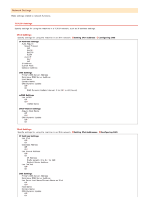 Page 153Make  settings related to  network functions.
TCP/IP Settings
Specify settings for  using the  machine in a TCP/IP  network, such as IP  address settings.
IPv4 Settings
Specify settings for  using the  machine in an  IPv4  network. Setting IPv4  AddressConfiguring  DNS
IP Address Settings Auto  AcquireSelect ProtocolOff
DHCP
BOOTP
RARP
Auto  IP On
Off
IP  Address
Subnet  Mask
Gateway Address
DNS  Settings Primary DNS Server  Address
Secondary DNS Server  Address
Host Name
Domain  Name
DNS Dynamic...