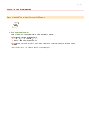 Page 1810JFC -03C
Paper Is Fed Incorrectly
Is the paper loaded correctly?Fan the  paper  stack  thoroughly so that  the  sheets are  not  stuck together.  
Check whether  the  paper  is  loaded  correctly. 
Loading Paper in the Multi- Purpose TrayLoading Paper in the Manual Feed Slot
Check whether  the  number of sheets of paper  loaded  is  appropriate and  whether  the  appropriate paper  is  used. 
Paper
Check whether  mixed sizes and  types of paper  are  loaded  together.
Paper Is  Not Fed/Two or More...