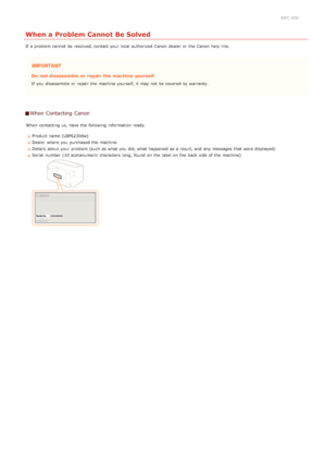 Page 1820JFC -03E
When a Problem Cannot Be Solved
If  a problem cannot  be resolved, contact your local authorized  Canon  dealer or the  Canon  help line.
Do  not disassemble or repair  the machine yourself
If  you disassemble or repair  the  machine yourself, it may  not  be covered by warranty.
When Contacting  Canon
When  contacting us, have the  following  information  ready.Product name (LBP6230dw)
Dealer where you purchased  the  machine
Details about  your problem (such as what you did, what happened  as...