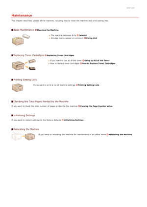 Page 1830JFC -03F
Maintenance
This chapter  describes  upkeep of the  machine, including how to  clean  the  machine and  print setting lists.
Basic Maintenance Cleaning  the Machine
The machine becomes dirty  Exterior
Smudge marks appear  on  printouts 
Fixing Unit
Replacing Toner  Cartridges Replacing Toner  Cartridges
If  you want to  use all of the  toner Using  Up All of the Toner
How  to  replace  toner cartridges  
How to Replace  Toner  Cartridges
Printing Setting Lists
If  you want to  print a list  of...