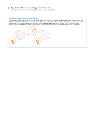 Page 198If you initialized  the network settings,  restart the machine.
Turn  OFF  the  machine, wait  for  at least  10 seconds,  and  turn  it back ON.
Initializing by Using the Reset Button
You  can also  use the  reset button on  the  rear of the  machine to  initialize the  system management  settings.  If  you turn  OFF  the
machine, and  then  turn  ON the  machine while pressing the  reset button () with an  object  such as a pen  tip or thin  pin, all of
the  settings in the  [System Management...