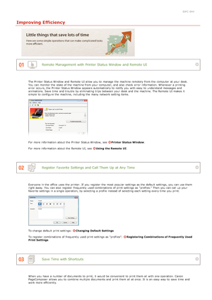 Page 2050JFC -044
Improving Efficiency
Remote Management with Printer Status Window  and Remote UI
Register  Favorite  Settings and Call Them  Up at Any Time
Save Time with Shortcuts
The Printer Status Window  and  Remote  UI allow you to  manage the  machine remotely from the  computer  at your desk.
You  can monitor the  state of the  machine from your computer, and  also  check  error  information. Whenever a printing
error  occurs, the  Printer Status Window  appears automatically to  notify  you with easy...