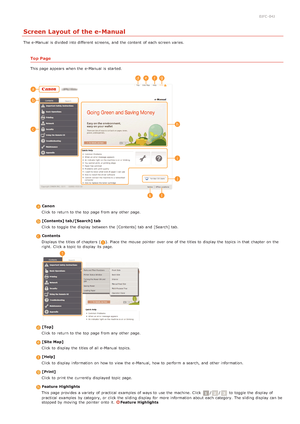 Page 2230JFC -04J
Screen Layout of the e-Manual
The e-Manual is  divided into different  screens,  and  the  content  of each screen varies.
Top Page
This page appears when the  e-Manual is  started.
 CanonClick to  return to  the  top  page from any other page.
 [Contents]  tab/[Search] tabClick to  toggle the  display between  the  [Contents] tab  and  [Search] tab.
 ContentsDisplays  the  titles of chapters  (
). Place the  mouse  pointer  over one of the  titles to  display the  topics  in that  chapter  on...