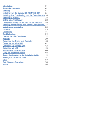 Page 242Introduction3
System Requirements
4
Installing
5
Installing from the Supplied  CD-ROM/DVD-ROM
6
Installing after  Downloading from the Canon Website
14
Installing to  Use  WSD
18
Setting Up a Print Server
23
Configuring Settings on the Print Server Computer
24
Installing Drivers via  the Print Server (Client Settings)
27
Updating and  Uninstalling
28
Updating
29
Uninstalling
31
Troubleshooting
34
Deleting  the USB Class Driver
37
Appendix
39
Connecting the Printer to  a Computer
40
Connecting via  Wired...