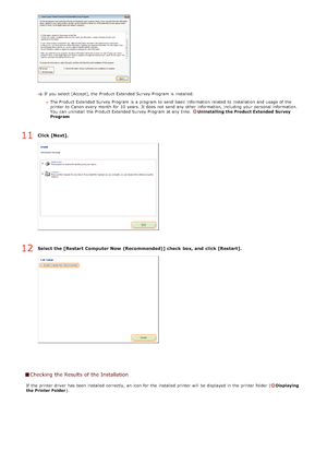 Page 251If  you select [Accept], the  Product Extended Survey Program is  installed.The Product Extended Survey Program is  a program to  send basic  information  related to  installation  and  usage of the
printer to  Canon  every month  for  10 years.  It does not  send any other information, including your personal information.
You  can uninstall  the  Product Extended Survey Program at any time. 
Uninstalling the Product Extended  Survey
Program
Click [Next].
Select the [Restart  Computer Now  (Recommended)]...