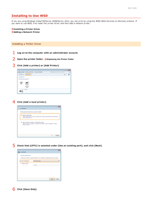 Page 2580K57 -005
Installing to Use WSD
If  you are  using Windows  Vista/7/8/Server 2008/Server  2012, you can print by using the  WSD (Web Services on  Devices)  protocol. If
you want to  use WSD, first install the  printer driver  and  then  add  a network printer.
Installing a Printer Driver
Adding  a Network Printer
Log on to the computer  with an administrator account.
Open the printer  folder. 
Displaying the Printer Folder
Click [Add  a printer] or [Add  Printer].
Click [Add  a local printer].
Check...