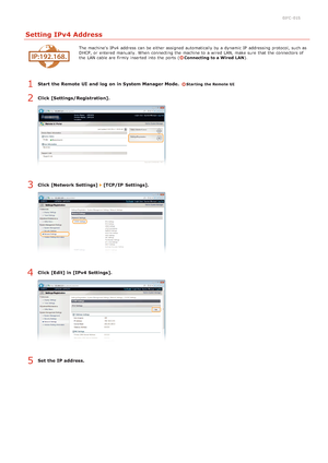 Page 770JFC -01S
Setting IPv4 Address
The machine's  IPv4  address can be either assigned  automatically by a dynamic IP  addressing protocol, such as
DHCP, or entered  manually.  When  connecting the  machine to  a wired LAN, make sure  that  the  connectors of
the  LAN cable are  firmly inserted into the  ports (
Connecting to a Wired  LAN).
Start  the Remote UI  and  log  on in System Manager Mode.  Starting the Remote UI
Click [Settings/Registration].
Click [Network Settings]  [TCP/IP  Settings].
Click...