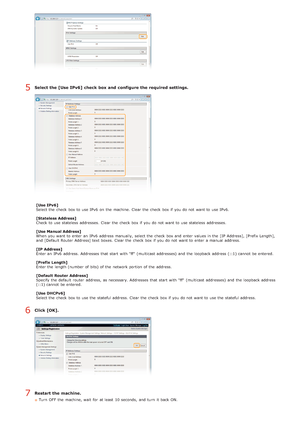 Page 80Select the [Use IPv6] check  box and  configure the required settings.
[Use IPv6]
Select the  check  box to  use IPv6  on  the  machine. Clear the  check  box if  you do not  want to  use IPv6.
[Stateless Address]
Check to  use stateless addresses.  Clear the  check  box if  you do not  want to  use stateless addresses.
[Use Manual Address]
When  you want to  enter an  IPv6  address manually,  select the  check  box and  enter values in the  [IP  Address], [Prefix Length],
and  [Default Router Address]...