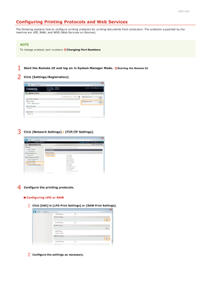 Page 850JFC -01Y
Configuring Printing Protocols and Web Services
The following  explains how to  configure printing protocols for  printing documents from computers. The protocols supported by the
machine are  LPD, RAW, and  WSD (Web Services on  Devices).
To change protocol port numbers  Changing Port Numbers
Start  the Remote UI  and  log  on in System Manager Mode.  Starting the Remote UI
Click [Settings/Registration].
Click [Network Settings]  [TCP/IP  Settings].
Configure the printing protocols....