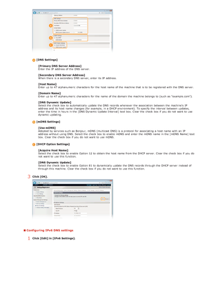 Page 100[DNS  Settings][Primary DNS  Server Address]
Enter the  IP  address of the  DNS server.
[Secondary DNS  Server Address]
When  there is  a secondary DNS server, enter its IP  address.
[Host Name]
Enter up  to  47 alphanumeric  characters  for  the  host  name of the  machine that  is  to  be registered with the  DNS server.
[Domain Name]
Enter up  to  47 alphanumeric  characters  for  the  name of the  domain  the  machine belongs to  (such as "example.com").
[DNS  Dynamic  Update]
Select the...