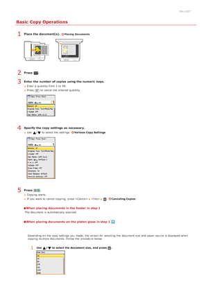 Page 1090ALJ-027
Basic Copy Operations
Place the document(s). Placing  Documents
Press  .
Enter  the number of copies  using the numeric  keys.
Enter a quantity from 1  to  99.
Press
 to  cancel the  entered  quantity.
Specify  the copy settings  as necessary.
Use  / to  select the  settings.  Various Copy Settings
Press  .
Copying starts.
If  you want to  cancel copying,  press  
 .Canceling Copies
When  placing documents in the feeder in step 1
The document is  automatically scanned.
When  placing documents on...