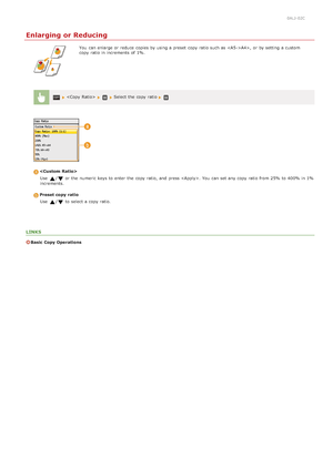 Page 1150ALJ-02C
Enlarging or Reducing
You  can enlarge or reduce  copies by using a preset  copy ratio such as A4>,  or by setting a custom
copy ratio in increments of 1%.
  Select the  copy ratio 
Use  
/ or the  numeric keys to  enter the  copy ratio, and  press . You  can set any copy ratio from 25% to  400% in 1%
increments.
Preset copy  ratio
Use  
/ to  select a copy ratio.
LINKS
Basic Copy Operations
>Ý>Ý>á>Ì>Û>Ì>â>ã>â
 
