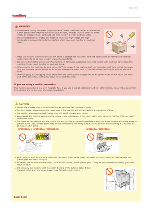 Page 130ALJ-003
Handling
Immediately  unplug the  power plug from the  AC power outlet and  contact an  authorized
Canon  dealer if  the  machine makes an  unusual  noise, emits an  unusual  smell,  or emits
smoke or excessive heat. Continued  use may  result in a fire or electrical  shock.
Do not  disassemble or modify this machine. There  are  high -voltage and  high -
temperature components inside the  machine which may  result in a fire or electrical
shock.
Place the  machine where children will  not  come...