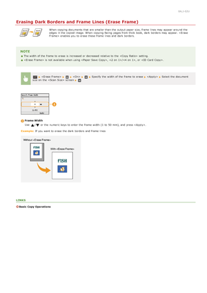 Page 1260ALJ-02U
Erasing Dark Borders and Frame Lines (Erase Frame)
When  copying documents that  are  smaller than the  output paper  size, frame  lines may  appear  around the
edges in the  copied  image. When  copying facing  pages from thick book,  dark  borders may  appear.  enables you to  erase these frame  lines and  dark  borders.
NOTE
The width of the  frame  to  erase is  increased  or decreased relative to  the    setting.
 is  not  available when using ,  /, or .
  Specify the  width of the  frame...