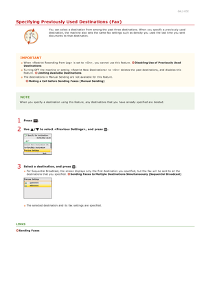 Page 1490ALJ-03E
Specifying Previously Used Destinations (Fax)
You  can select a destination  from among the  past three destinations. When  you specify  a previously used
destination, the  machine also  sets the  same fax  settings such as density  you used the  last  time  you sent
documents to  that  destination.
IMPORTANT
When   is  set to  , you cannot  use this feature. Disabling Use of Previously  Used
Destinations
Turning OFF  the  machine or setting  to   deletes the  past destinations, and  disables...