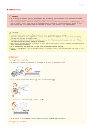 Page 160ALJ-005
Consumables
Do not  dispose of used toner cartridges  in open flames. Also, do not  store  toner cartridges  or paper  in a location exposed  to
open flames. This may  cause  the  toner to  ignite,  and  result in burns or fire.
If  you accidentally spill or scatter toner,  carefully wipe  up  the  loose toner with a damp, soft cloth and  avoid  inhaling  any toner
dust. Do not  use a vacuum cleaner that  is  not  equipped with safety measures  to  prevent  dust  explosions  to  clean  up...