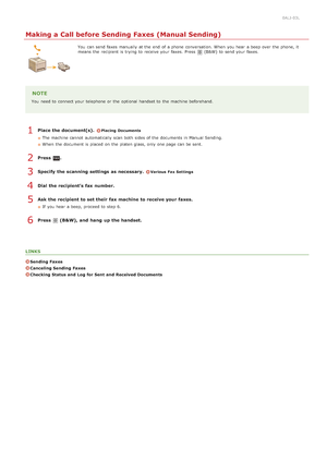 Page 1580ALJ-03L
Making a Call before Sending Faxes (Manual Sending)
You  can send faxes manually at the  end  of a phone  conversation. When  you hear  a beep over the  phone, it
means  the  recipient is  trying  to  receive your faxes.  Press (B&W)  to  send your faxes.
NOTE
You  need to  connect your telephone or the  optional  handset to  the  machine beforehand.
Place the document(s). Placing  Documents
The machine cannot  automatically scan both  sides of the  documents in Manual Sending.
When  the...