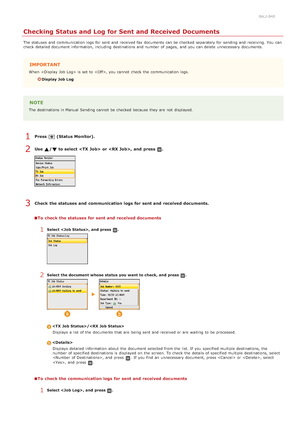 Page 1700ALJ-040
Checking Status and Log for Sent and Received Documents
The statuses and  communication logs  for  sent and  received fax  documents can be checked  separately for  sending and  receiving. You  can
check  detailed document information, including destinations and  number of pages,  and  you can delete  unnecessary documents.
IMPORTANT
When   is  set to  , you cannot  check  the  communication logs.
Display Job  Log
NOTE
The destinations in Manual Sending cannot  be checked  because  they are  not...