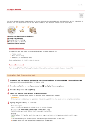 Page 2440ALJ-05L
Using AirPrint
You  do not  necessarily  need to  use a computer  for  printing photos, e-mails,  Web pages,  and  other documents.  AirPrint enables you to
wirelessly print from Apple devices such as iPad , iPhone, iPod touch , and  Macintosh without using the  printer driver.
Printing from iPad, iPhone, or iPod touch
Printing from Macintosh
Canceling AirPrint Printing
Troubleshooting  for AirPrint
Changing AirPrint Settings
System Requirements
To use AirPrint,  you need one of the  following...