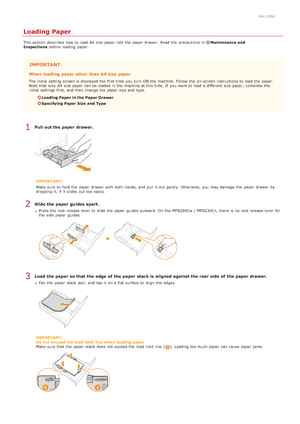 Page 280ALJ-00A
Loading Paper
This section  describes  how to  load A4  size paper  into the  paper  drawer.  Read the  precautions in Maintenance and
Inspections before loading  paper.
IMPORTANT
When  loading  paper  other  than A4 size paper
The initial setting screen is  displayed the  first time  you turn  ON the  machine. Follow  the  on -screen instructions to  load the  p aper.
Note that  only A4  size paper  can be loaded  in the  machine at this time. If  you want to  load a different  size paper,...