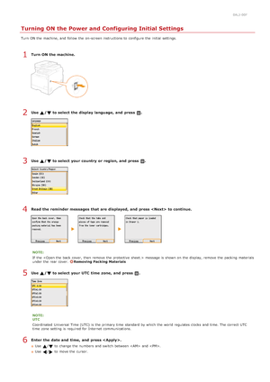 Page 330ALJ-00F
Turning ON the Power and Configuring Initial Settings
Turn  ON the  machine, and  follow  the  on -screen instructions to  configure the  initial settings.
Turn ON the machine.
Use  /  to select the display language, and  press  .
Use  /  to select your country  or region, and  press  .
Read the reminder messages that  are displayed,  and  press   to continue.
NOTE:
If  the   message is  shown on  the  display,  remove  the  packing  materials
under the  rear cover. 
Removing Packing Materials...