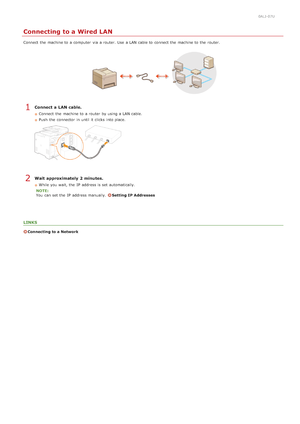 Page 3230ALJ-07U
Connecting to a Wired LAN
Connect  the  machine to  a computer  via  a router. Use  a LAN cable to  connect the  machine to  the  router.
Connect a LAN cable.
Connect  the  machine to  a router  by using a LAN cable.
Push  the  connector  in until it clicks  into place.
Wait approximately 2 minutes.
While you wait, the  IP  address is  set automatically.
NOTE:
You  can set the  IP  address manually.  
Setting IP Addresses
LINKS
Connecting to a Network
1
2
>ß>Þ>ß>Ì>Û>Ì>â>ã>â
 