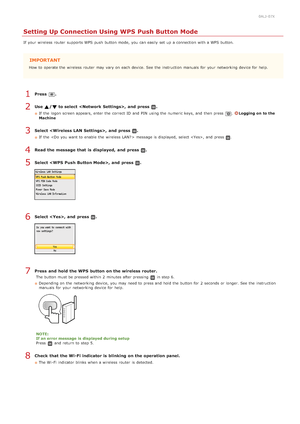 Page 3260ALJ-07X
Setting Up Connection Using WPS Push Button Mode
If  your wireless router  supports WPS push  button mode,  you can easily  set up  a connection with a WPS button.
IMPORTANT
How  to  operate the  wireless router  may  vary on  each device. See the  instruction  manuals  for  your networking device for  help.
Press  .
Use  /  to select ,  and  press  .
If  the  logon screen appears, enter the  correct ID and  PIN  using the  numeric keys, and  then  press .Logging  on  to the
Machine
Select ,...