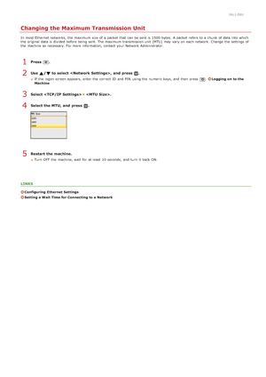 Page 3730ALJ-08U
Changing the Maximum Transmission Unit
In most Ethernet networks, the  maximum  size of a packet  that  can be sent is  1500  bytes.  A packet  refers to  a chunk  of data into which
the  original  data is  divided before being sent. The maximum  transmission unit  (MTU)  may  vary on  each network. Change  the  settings of
the  machine as necessary. For more information, contact your Network Administrator.
Press  .
Use  / to select ,  and  press  .
If  the  logon screen appears, enter the...