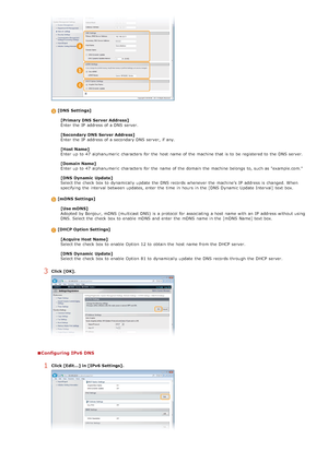 Page 376[DNS  Settings][Primary DNS  Server Address]
Enter the  IP  address of a DNS server.
[Secondary DNS  Server Address]
Enter the  IP  address of a secondary DNS server, if  any.
[Host Name]
Enter up  to  47 alphanumeric  characters  for  the  host  name of the  machine that  is  to  be registered to  the  DNS server.
[Domain Name]
Enter up  to  47 alphanumeric  characters  for  the  name of the  domain  the  machine belongs to, such as "example.com."
[DNS  Dynamic  Update]
Select the  check  box to...