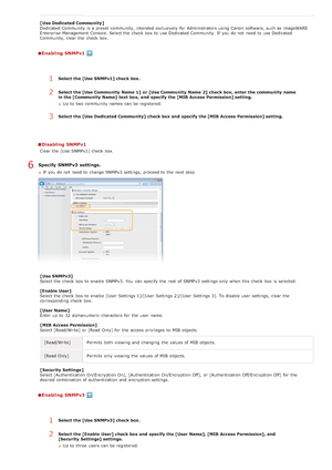 Page 390[ Use Dedicated Community ]
Dedicated Community  is  a preset  community, intended exclusively  for  Administrators using Canon  software, such as imageWARE
Enterprise Management Console. Select the  check  box to  use Dedicated Community. If  you do not  need to  use Dedicated
Community, clear the  check  box.
Enabling  SNMPv1
Disabling  SNMPv1
Clear the  [Use SNMPv1]  check  box.
Specify  SNMPv3 settings.
If  you do not  need to  change SNMPv3 settings,  proceed to  the  next step.
[ Use SNMPv3]
Select...