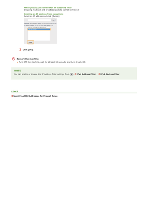 Page 410When [Reject] is  selected for an outbound filter
Outgoing multicast and  broadcast packets  cannot  be filtered.
Deleting  an IP address from exceptions
Select an  IP  address and  click [Delete].
3Click [OK].
Restart the machine.
Turn  OFF  the  machine, wait  for  at least  10 seconds,  and  turn  it back ON.
NOTE
You  can enable  or disable the  IP  Address Filter  settings from .IPv4  Address Filter IPv6  Address Filter
LINKS
Specifying MAC Addresses  for Firewall  Rules
6
>à>Ý>Ü>Ì>Û>Ì>â>ã>â
 