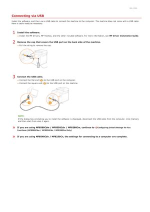 Page 420ALJ-00L
Connecting via USB
Install the  software, and  then  use a USB  cable to  connect the  machine to  the  computer. The machine does not  come  with a USB  cable.
Have  a cable ready as necessary.
Install  the software.
Install the  MF Drivers, MF Toolbox, and  the  other included  software. For more information, see  MF Driver  Installation Guide .
Remove  the cap that  covers the USB port on the back side  of the machine.
Pull  the  string  to  remove  the  cap.
Connect the USB cable.
Connect...