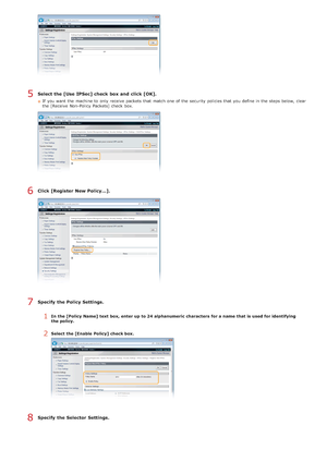 Page 436Select the [Use IPSec] check  box and  click [OK].
If  you want the  machine to  only receive packets  that  match one of the  security policies that  you define in the  steps below, clear
the  [Receive  Non-Policy  Packets] check  box.
Click [Register New Policy...].
Specify  the Policy Settings.
1In the [Policy Name]  text  box, enter up  to 24 alphanumeric characters  for a name  that is  used for identifying
the policy.
2Select the [Enable  Policy] check box.
Specify  the Selector Settings.
5
6
7
8...