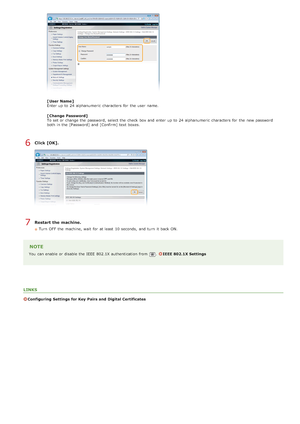 Page 444[ User Name ]
Enter up  to  24 alphanumeric  characters  for  the  user  name.
[ Change  Password]
To set or change the  password, select the  check  box and  enter up  to  24 alphanumeric  characters  for  the  new password
both  in the  [Password]  and  [Confirm]  text boxes.
Click [OK].
Restart the machine.
Turn  OFF  the  machine, wait  for  at least  10 seconds,  and  turn  it back ON.
NOTE
You  can enable  or disable the  IEEE  802.1X authentication from .IEEE 802.1X Settings
LINKS
Configuring...