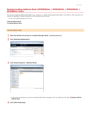 Page 4650ALJ-0AK
Saving/Loading Address Book (MF8580Cdw / MF8550Cdn / MF8540Cdn /
MF8280Cw Only)
You  can save  registered Address Book data in your computer, or register  saved  Address Book data in the  machine. Other machines  can
import the  registration  contents exported from this machine and  vice versa .
 It may not be  available depending on the model.
Saving  Address Book
Loading Address Book
Start  the Remote UI  and  log  on in System Manager Mode.  Starting Remote UI
Click [Settings/Registration]....